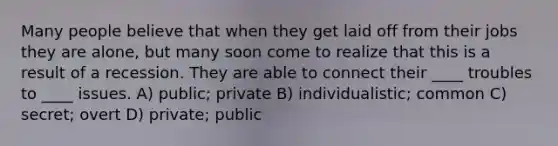 Many people believe that when they get laid off from their jobs they are alone, but many soon come to realize that this is a result of a recession. They are able to connect their ____ troubles to ____ issues. A) public; private B) individualistic; common C) secret; overt D) private; public