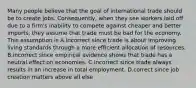 Many people believe that the goal of international trade should be to create jobs.​ Consequently, when they see workers laid off due to a​ firm's inability to compete against cheaper and better​ imports, they assume that trade must be bad for the economy. This assumption is A.incorrect since trade is about improving living standards through a more efficient allocation of resources. B.incorrect since empirical evidence shows that trade has a neutral effect on economies. C.incorrect since trade always results in an increase in total employment. D.correct since job creation matters above all else