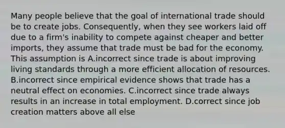 Many people believe that the goal of international trade should be to create jobs.​ Consequently, when they see workers laid off due to a​ firm's inability to compete against cheaper and better​ imports, they assume that trade must be bad for the economy. This assumption is A.incorrect since trade is about improving living standards through a more efficient allocation of resources. B.incorrect since empirical evidence shows that trade has a neutral effect on economies. C.incorrect since trade always results in an increase in total employment. D.correct since job creation matters above all else