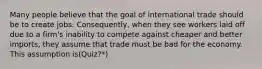 Many people believe that the goal of international trade should be to create jobs. Consequently, when they see workers laid off due to a firm's inability to compete against cheaper and better imports, they assume that trade must be bad for the economy. This assumption is(Quiz?*)