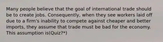 Many people believe that the goal of international trade should be to create jobs. Consequently, when they see workers laid off due to a firm's inability to compete against cheaper and better imports, they assume that trade must be bad for the economy. This assumption is(Quiz?*)