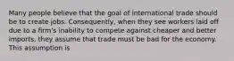 Many people believe that the goal of international trade should be to create jobs.​ Consequently, when they see workers laid off due to a​ firm's inability to compete against cheaper and better​ imports, they assume that trade must be bad for the economy. This assumption is