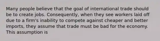 Many people believe that the goal of international trade should be to create jobs.​ Consequently, when they see workers laid off due to a​ firm's inability to compete against cheaper and better​ imports, they assume that trade must be bad for the economy. This assumption is