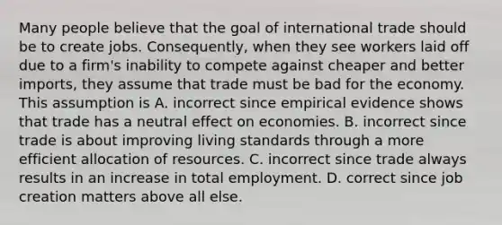 Many people believe that the goal of international trade should be to create jobs.​ Consequently, when they see workers laid off due to a​ firm's inability to compete against cheaper and better​ imports, they assume that trade must be bad for the economy. This assumption is A. incorrect since empirical evidence shows that trade has a neutral effect on economies. B. incorrect since trade is about improving living standards through a more efficient allocation of resources. C. incorrect since trade always results in an increase in total employment. D. correct since job creation matters above all else.