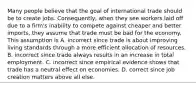 Many people believe that the goal of international trade should be to create jobs.​ Consequently, when they see workers laid off due to a​ firm's inability to compete against cheaper and better​ imports, they assume that trade must be bad for the economy. This assumption is A. incorrect since trade is about improving living standards through a more efficient allocation of resources. B. incorrect since trade always results in an increase in total employment. C. incorrect since empirical evidence shows that trade has a neutral effect on economies. D. correct since job creation matters above all else.