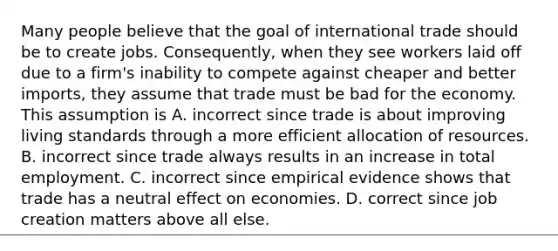 Many people believe that the goal of international trade should be to create jobs.​ Consequently, when they see workers laid off due to a​ firm's inability to compete against cheaper and better​ imports, they assume that trade must be bad for the economy. This assumption is A. incorrect since trade is about improving living standards through a more efficient allocation of resources. B. incorrect since trade always results in an increase in total employment. C. incorrect since empirical evidence shows that trade has a neutral effect on economies. D. correct since job creation matters above all else.