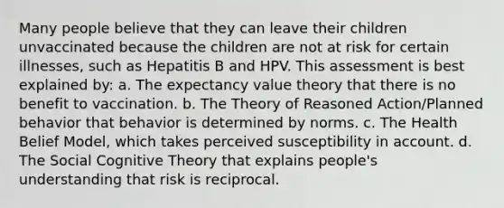 Many people believe that they can leave their children unvaccinated because the children are not at risk for certain illnesses, such as Hepatitis B and HPV. This assessment is best explained by: a. The expectancy value theory that there is no benefit to vaccination. b. The Theory of Reasoned Action/Planned behavior that behavior is determined by norms. c. The Health Belief Model, which takes perceived susceptibility in account. d. The Social Cognitive Theory that explains people's understanding that risk is reciprocal.