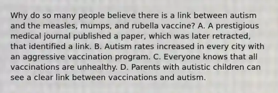 Why do so many people believe there is a link between autism and the measles, mumps, and rubella vaccine? A. A prestigious medical journal published a paper, which was later retracted, that identified a link. B. Autism rates increased in every city with an aggressive vaccination program. C. Everyone knows that all vaccinations are unhealthy. D. Parents with autistic children can see a clear link between vaccinations and autism.