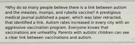 *Why do so many people believe there is a link between autism and the measles, mumps, and rubella vaccine? A prestigious medical journal published a paper, which was later retracted, that identified a link. Autism rates increased in every city with an aggressive vaccination program. Everyone knows that vaccinations are unhealthy. Parents with autistic children can see a clear link between vaccinations and autism.