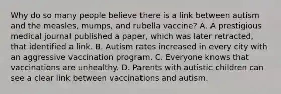 Why do so many people believe there is a link between autism and the measles, mumps, and rubella vaccine? A. A prestigious medical journal published a paper, which was later retracted, that identified a link. B. Autism rates increased in every city with an aggressive vaccination program. C. Everyone knows that vaccinations are unhealthy. D. Parents with autistic children can see a clear link between vaccinations and autism.