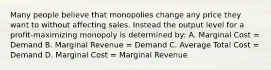 Many people believe that monopolies change any price they want to without affecting sales. Instead the output level for a profit-maximizing monopoly is determined by: A. Marginal Cost = Demand B. Marginal Revenue = Demand C. Average Total Cost = Demand D. Marginal Cost = Marginal Revenue