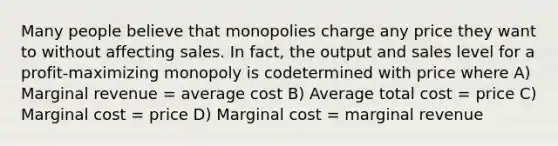 Many people believe that monopolies charge any price they want to without affecting sales. In fact, the output and sales level for a profit-maximizing monopoly is codetermined with price where A) Marginal revenue = average cost B) Average total cost = price C) Marginal cost = price D) Marginal cost = marginal revenue