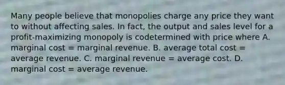 Many people believe that monopolies charge any price they want to without affecting sales. In fact, the output and sales level for a profit-maximizing monopoly is codetermined with price where A. marginal cost = marginal revenue. B. average total cost = average revenue. C. marginal revenue = average cost. D. marginal cost = average revenue.