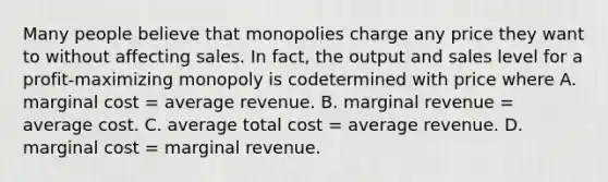 Many people believe that monopolies charge any price they want to without affecting sales. In fact, the output and sales level for a profit-maximizing monopoly is codetermined with price where A. marginal cost = average revenue. B. marginal revenue = average cost. C. average total cost = average revenue. D. marginal cost = marginal revenue.