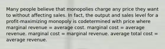 Many people believe that monopolies charge any price they want to without affecting sales. In fact, the output and sales level for a profit-maximizing monopoly is codetermined with price where marginal revenue = average cost. marginal cost = average revenue. marginal cost = marginal revenue. average total cost = average revenue.