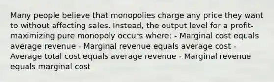 Many people believe that monopolies charge any price they want to without affecting sales. Instead, the output level for a profit-maximizing pure monopoly occurs where: - Marginal cost equals average revenue - Marginal revenue equals average cost - Average total cost equals average revenue - Marginal revenue equals marginal cost