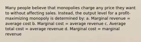 Many people believe that monopolies charge any price they want to without affecting sales. Instead, the output level for a profit-maximizing monopoly is determined by: a. Marginal revenue = average cost b. Marginal cost = average revenue c. Average total cost = average revenue d. Marginal cost = marginal revenue