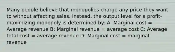 Many people believe that monopolies charge any price they want to without affecting sales. Instead, the output level for a profit-maximizing monopoly is determined by: A: Marginal cost = Average revenue B: Marginal revenue = average cost C: Average total cost = average revenue D: Marginal cost = marginal revenue