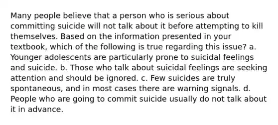 Many people believe that a person who is serious about committing suicide will not talk about it before attempting to kill themselves. Based on the information presented in your textbook, which of the following is true regarding this issue?​ a. Younger adolescents are particularly prone to suicidal feelings and suicide. b. Those who talk about suicidal feelings are seeking attention and should be ignored. c. Few suicides are truly spontaneous, and in most cases there are warning signals. d. People who are going to commit suicide usually do not talk about it in advance.