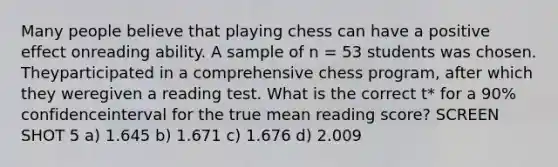 Many people believe that playing chess can have a positive effect onreading ability. A sample of n = 53 students was chosen. Theyparticipated in a comprehensive chess program, after which they weregiven a reading test. What is the correct t* for a 90% confidenceinterval for the true mean reading score? SCREEN SHOT 5 a) 1.645 b) 1.671 c) 1.676 d) 2.009