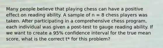 Many people believe that playing chess can have a positive effect on reading ability. A sample of n = 8 chess players was taken. After participating in a comprehensive chess program, each individual was given a post-test to gauge reading ability. If we want to create a 95% confidence interval for the true mean score, what is the correct t* for this problem?