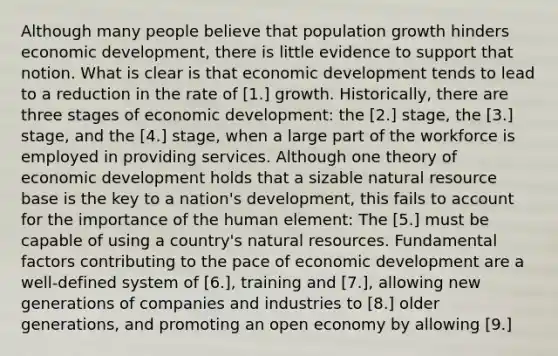 Although many people believe that population growth hinders economic​ development, there is little evidence to support that notion. What is clear is that economic development tends to lead to a reduction in the rate of [1.] growth. ​Historically, there are three stages of economic​ development: the [2.] ​stage, the [3.] ​stage, and the [4.] ​stage, when a large part of the workforce is employed in providing services. Although one theory of economic development holds that a sizable natural resource base is the key to a​ nation's development, this fails to account for the importance of the human​ element: The [5.] must be capable of using a​ country's <a href='https://www.questionai.com/knowledge/k6l1d2KrZr-natural-resources' class='anchor-knowledge'>natural resources</a>. Fundamental factors contributing to the pace of economic development are a​ well-defined system of [6.]​, training and [7.], allowing new generations of companies and industries to [8.] older​ generations, and promoting an open economy by allowing [9.]