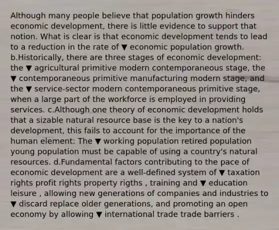 Although many people believe that population growth hinders economic​ development, there is little evidence to support that notion. What is clear is that economic development tends to lead to a reduction in the rate of ▼ economic population growth. b.Historically, there are three stages of economic​ development: the ▼ agricultural primitive modern contemporaneous ​stage, the ▼ contemporaneous primitive manufacturing modern ​stage, and the ▼ service-sector modern contemporaneous primitive ​stage, when a large part of the workforce is employed in providing services. c.Although one theory of economic development holds that a sizable natural resource base is the key to a​ nation's development, this fails to account for the importance of the human​ element: The ▼ working population retired population young population must be capable of using a​ country's <a href='https://www.questionai.com/knowledge/k6l1d2KrZr-natural-resources' class='anchor-knowledge'>natural resources</a>. d.Fundamental factors contributing to the pace of economic development are a​ well-defined system of ▼ taxation rights profit rights property rigths ​, training and ▼ education leisure ​, allowing new generations of companies and industries to ▼ discard replace older​ generations, and promoting an open economy by allowing ▼ international trade trade barriers .