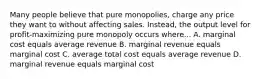 Many people believe that pure monopolies, charge any price they want to without affecting sales. Instead, the output level for profit-maximizing pure monopoly occurs where... A. marginal cost equals average revenue B. marginal revenue equals marginal cost C. average total cost equals average revenue D. marginal revenue equals marginal cost