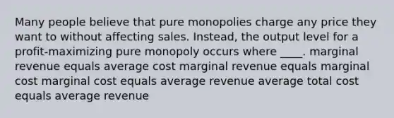 Many people believe that pure monopolies charge any price they want to without affecting sales. Instead, the output level for a profit-maximizing pure monopoly occurs where ____. marginal revenue equals average cost marginal revenue equals marginal cost marginal cost equals average revenue average total cost equals average revenue