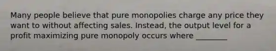 Many people believe that pure monopolies charge any price they want to without affecting sales. Instead, the output level for a profit maximizing pure monopoly occurs where ________