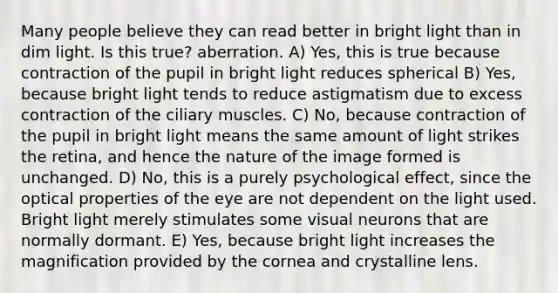 Many people believe they can read better in bright light than in dim light. Is this true? aberration. A) Yes, this is true because contraction of the pupil in bright light reduces spherical B) Yes, because bright light tends to reduce astigmatism due to excess contraction of the ciliary muscles. C) No, because contraction of the pupil in bright light means the same amount of light strikes the retina, and hence the nature of the image formed is unchanged. D) No, this is a purely psychological effect, since the optical properties of the eye are not dependent on the light used. Bright light merely stimulates some visual neurons that are normally dormant. E) Yes, because bright light increases the magnification provided by the cornea and crystalline lens.