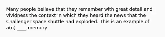 Many people believe that they remember with great detail and vividness the context in which they heard the news that the Challenger space shuttle had exploded. This is an example of a(n) ____ memory