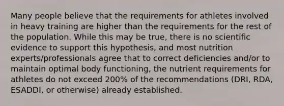 Many people believe that the requirements for athletes involved in heavy training are higher than the requirements for the rest of the population. While this may be true, there is no scientific evidence to support this hypothesis, and most nutrition experts/professionals agree that to correct deficiencies and/or to maintain optimal body functioning, the nutrient requirements for athletes do not exceed 200% of the recommendations (DRI, RDA, ESADDI, or otherwise) already established.