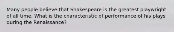 Many people believe that Shakespeare is the greatest playwright of all time. What is the characteristic of performance of his plays during the Renaissance?