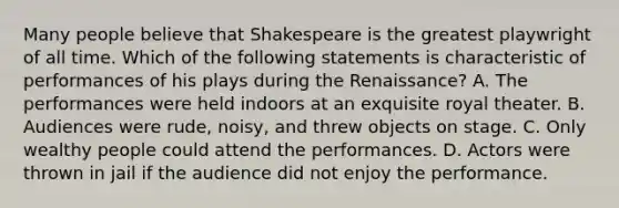 Many people believe that Shakespeare is the greatest playwright of all time. Which of the following statements is characteristic of performances of his plays during the Renaissance? A. The performances were held indoors at an exquisite royal theater. B. Audiences were rude, noisy, and threw objects on stage. C. Only wealthy people could attend the performances. D. Actors were thrown in jail if the audience did not enjoy the performance.