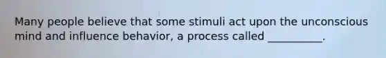 Many people believe that some stimuli act upon the unconscious mind and influence behavior, a process called __________.