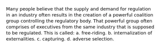 Many people believe that the supply and demand for regulation in an industry often results in the creation of a powerful coalition group controlling the regulatory body. That powerful group often comprises of executives from the same industry that is supposed to be regulated. This is called: a. free-riding. b. internalization of externalities. c. capturing. d. adverse selection.