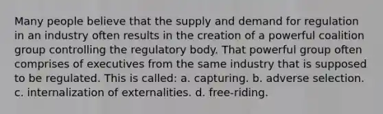 Many people believe that the supply and demand for regulation in an industry often results in the creation of a powerful coalition group controlling the regulatory body. That powerful group often comprises of executives from the same industry that is supposed to be regulated. This is called: a. capturing. b. adverse selection. c. internalization of externalities. d. free-riding.