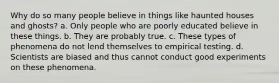 Why do so many people believe in things like haunted houses and ghosts? a. Only people who are poorly educated believe in these things. b. They are probably true. c. These types of phenomena do not lend themselves to empirical testing. d. Scientists are biased and thus cannot conduct good experiments on these phenomena.