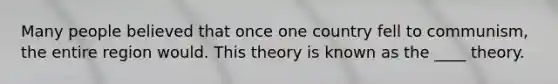 Many people believed that once one country fell to communism, the entire region would. This theory is known as the ____ theory.