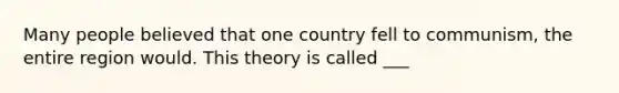 Many people believed that one country fell to communism, the entire region would. This theory is called ___