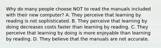 Why do many people choose NOT to read the manuals included with their new​ computer? A. They perceive that learning by reading is not sophisticated. B. They perceive that learning by doing decreases costs faster than learning by reading. C. They perceive that learning by doing is more enjoyable than learning by reading. D. They believe that the manuals are not accurate.