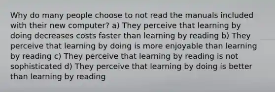 Why do many people choose to not read the manuals included with their new computer? a) They perceive that learning by doing decreases costs faster than learning by reading b) They perceive that learning by doing is more enjoyable than learning by reading c) They perceive that learning by reading is not sophisticated d) They perceive that learning by doing is better than learning by reading