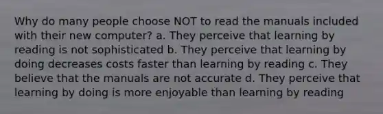 Why do many people choose NOT to read the manuals included with their new computer? a. They perceive that learning by reading is not sophisticated b. They perceive that learning by doing decreases costs faster than learning by reading c. They believe that the manuals are not accurate d. They perceive that learning by doing is more enjoyable than learning by reading