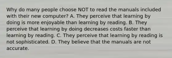 Why do many people choose NOT to read the manuals included with their new computer? A. They perceive that learning by doing is more enjoyable than learning by reading. B. They perceive that learning by doing decreases costs faster than learning by reading. C. They perceive that learning by reading is not sophisticated. D. They believe that the manuals are not accurate.