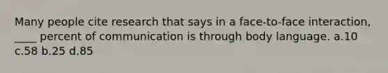 Many people cite research that says in a face-to-face interaction, ____ percent of communication is through body language. a.10 c.58 b.25 d.85