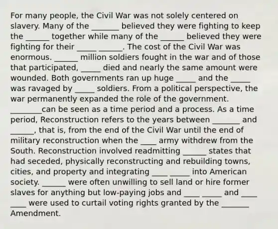 For many people, the Civil War was not solely centered on slavery. Many of the _______ believed they were fighting to keep the ______ together while many of the ______ believed they were fighting for their _____ ______. The cost of the Civil War was enormous. ______ million soldiers fought in the war and of those that participated, _____ died and nearly the same amount were wounded. Both governments ran up huge _____ and the _____ was ravaged by _____ soldiers. From a political perspective, the war permanently expanded the role of the government. ________can be seen as a time period and a process. As a time period, Reconstruction refers to the years between _______ and ______, that is, from the end of the Civil War until the end of military reconstruction when the ____ army withdrew from the South. Reconstruction involved readmitting ______ states that had seceded, physically reconstructing and rebuilding towns, cities, and property and integrating ____ _____ into American society. ______ were often unwilling to sell land or hire former slaves for anything but low-paying jobs and ____ _____ and ____ ____ were used to curtail voting rights granted by the _______ Amendment.