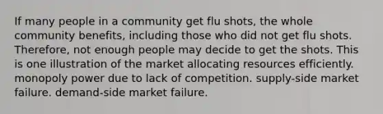 If many people in a community get flu shots, the whole community benefits, including those who did not get flu shots. Therefore, not enough people may decide to get the shots. This is one illustration of the market allocating resources efficiently. monopoly power due to lack of competition. supply-side market failure. demand-side market failure.