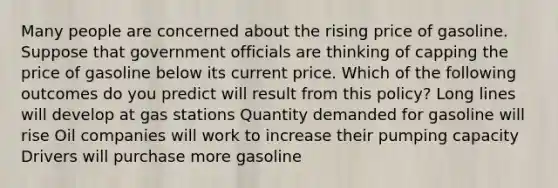 Many people are concerned about the rising price of gasoline. Suppose that government officials are thinking of capping the price of gasoline below its current price. Which of the following outcomes do you predict will result from this policy? Long lines will develop at gas stations Quantity demanded for gasoline will rise Oil companies will work to increase their pumping capacity Drivers will purchase more gasoline