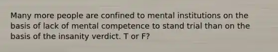 Many more people are confined to mental institutions on the basis of lack of mental competence to stand trial than on the basis of the insanity verdict. T or F?